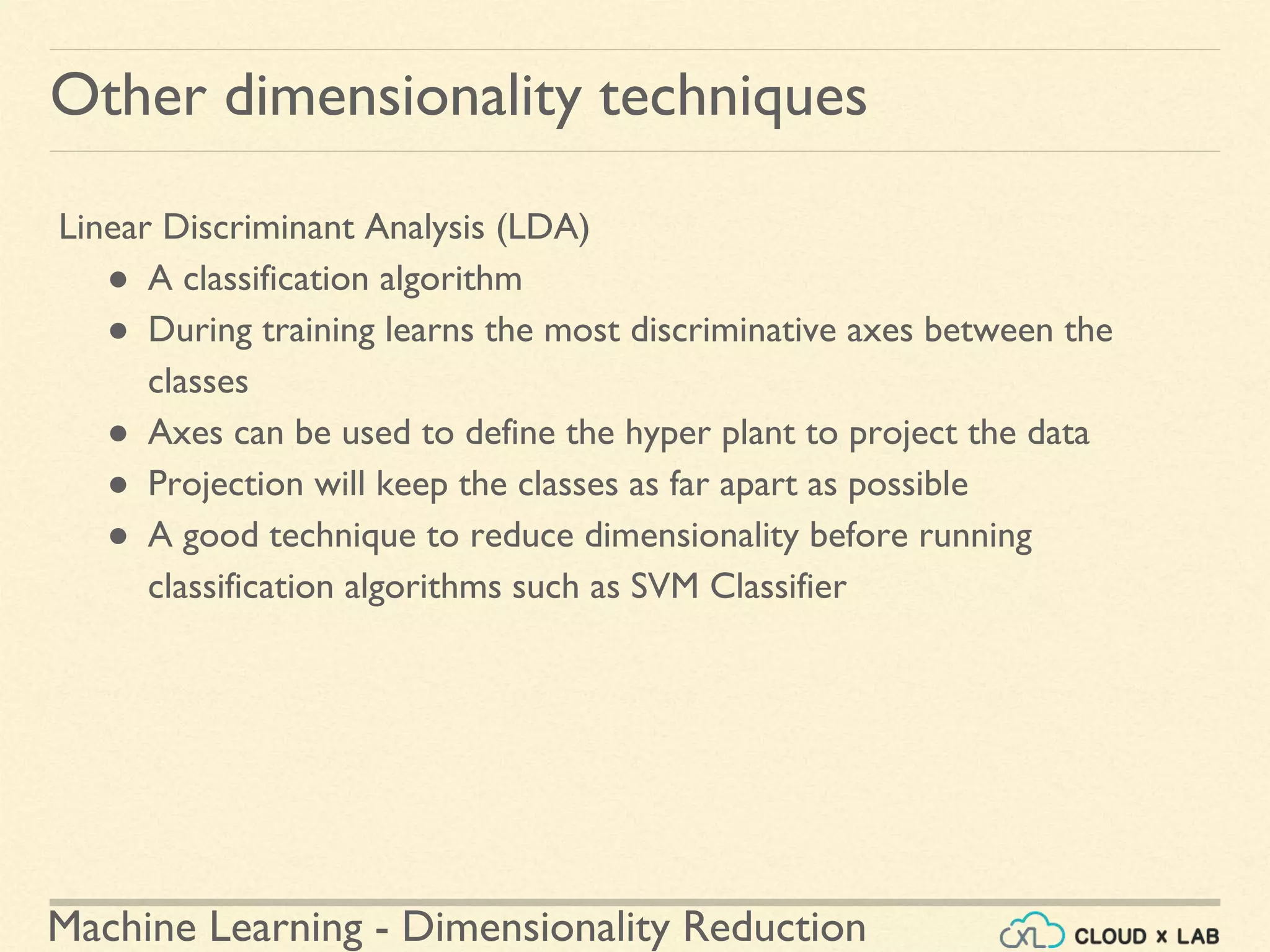 Machine Learning - Dimensionality Reduction
Other dimensionality techniques
Linear Discriminant Analysis (LDA)
● A classification algorithm
● During training learns the most discriminative axes between the
classes
● Axes can be used to define the hyper plant to project the data
● Projection will keep the classes as far apart as possible
● A good technique to reduce dimensionality before running
classification algorithms such as SVM Classifier
 