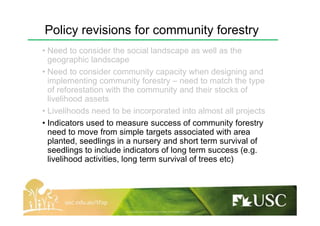 Policy revisions for community forestry
• Need to consider the social landscape as well as the
geographic landscape
• Need to consider community capacity when designing and
implementing community forestry – need to match the type
of reforestation with the community and their stocks of
livelihood assets
• Livelihoods need to be incorporated into almost all projects
• Indicators used to measure success of community forestry
need to move from simple targets associated with area
planted, seedlings in a nursery and short term survival of
seedlings to include indicators of long term success (e.g.
livelihood activities, long term survival of trees etc)
 