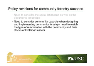 Policy revisions for community forestry success
• Need to consider the social landscape as well as the
geographic landscape
• Need to consider community capacity when designing
and implementing community forestry– need to match
the type of reforestation with the community and their
stocks of livelihood assets
 