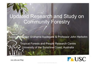 Updated Research and Study on
Community Forestry
Assoc. Professor Grahame Applegate & Professor John Herbohn
Tropical Forests and People Research Centre
University of the Sunshine Coast, Australia
 