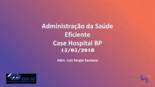 Administração da Saúde
Eficiente
Case Hospital BP
15/05/2018
Adm. Luiz Sergio Santana
 