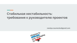 Стабильная нестабильность:
требования к руководителю проектов
natalya.naumenko@gmail.com
 