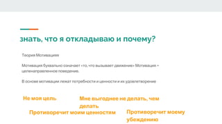 знать, что я откладываю и почему?
Теория Мотивацияя
Мотивация буквально означает «то, что вызывает движение» Мотивация =
целенаправленное поведение.
В основе мотивации лежат потребности и ценности и их удовлетворение
Не моя цель
Противоречит моим ценностям
Мне выгоднее не делать, чем
делать
Противоречит моему
убеждению
 