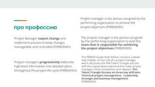 про профессию
Project Manager expect change and
implement process to keep changes
manageable and controlled (PMBOK4th)
Project manager is the person assigned by the
performing organization to achieve the
project objectives (PMBOK4th)
Project managers progressively elaborate
high-level information into detailed plans
throughout the project life cycle (PMBOK5th)
The project manager is the person assigned
by the performing organization to lead the
team that is responsible for achieving
the project objectives (PMBOK5th)
The PMBOK Guide Sixth Edition contains a whole
new chapter on the role of a project manager
which discusses the PMI Talent Triangle and the
skill sets organizations demand that make project
managers more competitive and relevant. The
Talent Triangle focuses on three key skill sets:
Technical project management. Leadership.
Strategic and business management
(PMBOK6th)
 