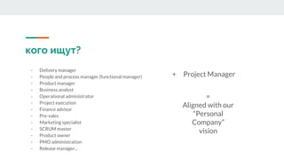 кого ищут?
- Delivery manager
- People and process manager (functional manager)
- Product manager
- Business analyst
- Operational administrator
- Project execution
- Finance advisor
- Pre-sales
- Marketing specialist
- SCRUM master
- Product owner
- PMO administration
- Release manager...
+ Project Manager
=
Aligned with our
“Personal
Company”
vision
 