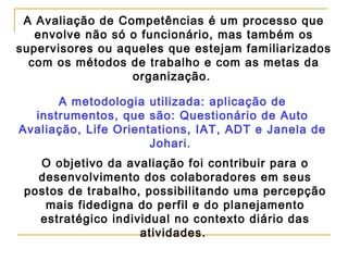 A Avaliação de Competências é um processo que
envolve não só o funcionário, mas também os
supervisores ou aqueles que estejam familiarizados
com os métodos de trabalho e com as metas da
organização.
A metodologia utilizada: aplicação de
instrumentos, que são: Questionário de Auto
Avaliação, Life Orientations, IAT, ADT e Janela de
Johari.
O objetivo da avaliação foi contribuir para o
desenvolvimento dos colaboradores em seus
postos de trabalho, possibilitando uma percepção
mais fidedigna do perfil e do planejamento
estratégico individual no contexto diário das
atividades.
 