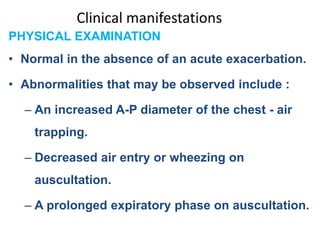 Clinical manifestations
PHYSICAL EXAMINATION
• Normal in the absence of an acute exacerbation.
• Abnormalities that may be observed include :
– An increased A-P diameter of the chest - air
trapping.
– Decreased air entry or wheezing on
auscultation.
– A prolonged expiratory phase on auscultation.
 