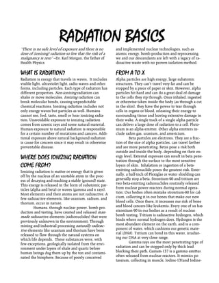 RADIATION BASICS
“There is no safe level of exposure and there is no
dose of (ionizing) radiation so low that the risk of a
malignancy is zero” --Dr. Karl Morgan, the father of
Health Physics
WHAT IS RADIATION?
Radiation is energy that travels in waves. It includes
visible light, ultraviolet light, radio waves and other
forms, including particles. Each type of radiation has
different properties. Non-ionizing radiation can
shake or move molecules. Ionizing radiation can
break molecular bonds, causing unpredictable
chemical reactions. Ionizing radiation includes not
only energy waves but particles as well. Humans
cannot see, feel, taste, smell or hear ionizing radia-
tion. Unavoidable exposure to ionizing radiation
comes from cosmic rays and some natural material.
Human exposure to natural radiation is responsible
for a certain number of mutations and cancers. Addi-
tional exposure above natural background radiation
is cause for concern since it may result in otherwise
preventable disease.
WHERE DOES IONIZING RADIATION
COME FROM?
Ionizing radiation is matter or energy that is given
off by the nucleus of an unstable atom in the proc-
ess of decaying and reaching a stable (ground) state.
This energy is released in the form of subatomic par-
ticles (alpha and beta) or waves (gamma and x rays).
Most elements and their atoms are not radioactive. A
few radioactive elements, like uranium, radium, and
thorium, occur in nature.
Humans, through nuclear power, bomb pro-
duction and testing, have created and released man-
made radioactive elements (radionuclides) that were
previously unknown in the environment. Through
mining and industrial processing naturally radioac-
tive elements like uranium and thorium have been
released to flow through the natural systems on
which life depends. These substances were, with
few exceptions, geologically isolated from the envi-
ronment under layers of shale and quartz before
human beings dug them up by the ton and contami-
nated the biosphere. Because of poorly conceived
and implemented nuclear technologies, such as
atomic energy, bomb production and reprocessing,
we and our descendants are left with a legacy of ra-
dioactive waste with no proven isolation method.
FROM A TO X
Alpha particles are high energy, large subatomic
structures. They can’t travel very far and can be
stopped by a piece of paper or skin. However, alpha
particles hit hard and can do a great deal of damage
to the cells they rip through. Once inhaled, ingested
or otherwise taken inside the body (as through a cut
in the skin), they have the power to tear through
cells in organs or blood, releasing their energy to
surrounding tissue and leaving extensive damage in
their wake. A single track of a single alpha particle
can deliver a large dose of radiation to a cell. Pluto-
nium is an alpha emitter. Other alpha emitters in-
clude radon gas, uranium, and americium.
Beta particles are electrons. They are a frac-
tion of the size of alpha particles, can travel farther
and are more penetrating. Betas pose a risk both
outside and inside the body, depending on their en-
ergy level. External exposure can result in beta pene-
tration through the surface to the most sensitive
layers of skin. Inhalation or ingestion of a beta-
emitting radionuclide poses the greatest risk. Exter-
nally, a half-inch of Plexiglas or water shielding can
generally stop a beta. Strontium-90 and tritium are
two beta-emitting radionuclides routinely released
from nuclear power reactors during normal opera-
tion. Our bodies often mistake strontium-90 for cal-
cium, collecting it in our bones that make our new
blood cells. Once there, it increases our risk of bone
and blood cancers like leukemia. Every one of us has
strontium-90 in our bodies as a result of nuclear
bomb testing. Tritium is radioactive hydrogen, which
binds where normal hydrogen does. Hydrogen is the
most abundant element on the earth, and is a com-
ponent of water, which cushions our genetic mate-
rial (DNA). Tritium can bond in this water, irradiat-
ing our DNA at very close range.
Gamma rays are the most penetrating type of
radiation and can be stopped only by thick lead
blocking their path. Cesium-137 is a gamma emitter
often released from nuclear reactors. It mimics po-
tassium, collecting in muscle. Iodine-131and Iodine-
 