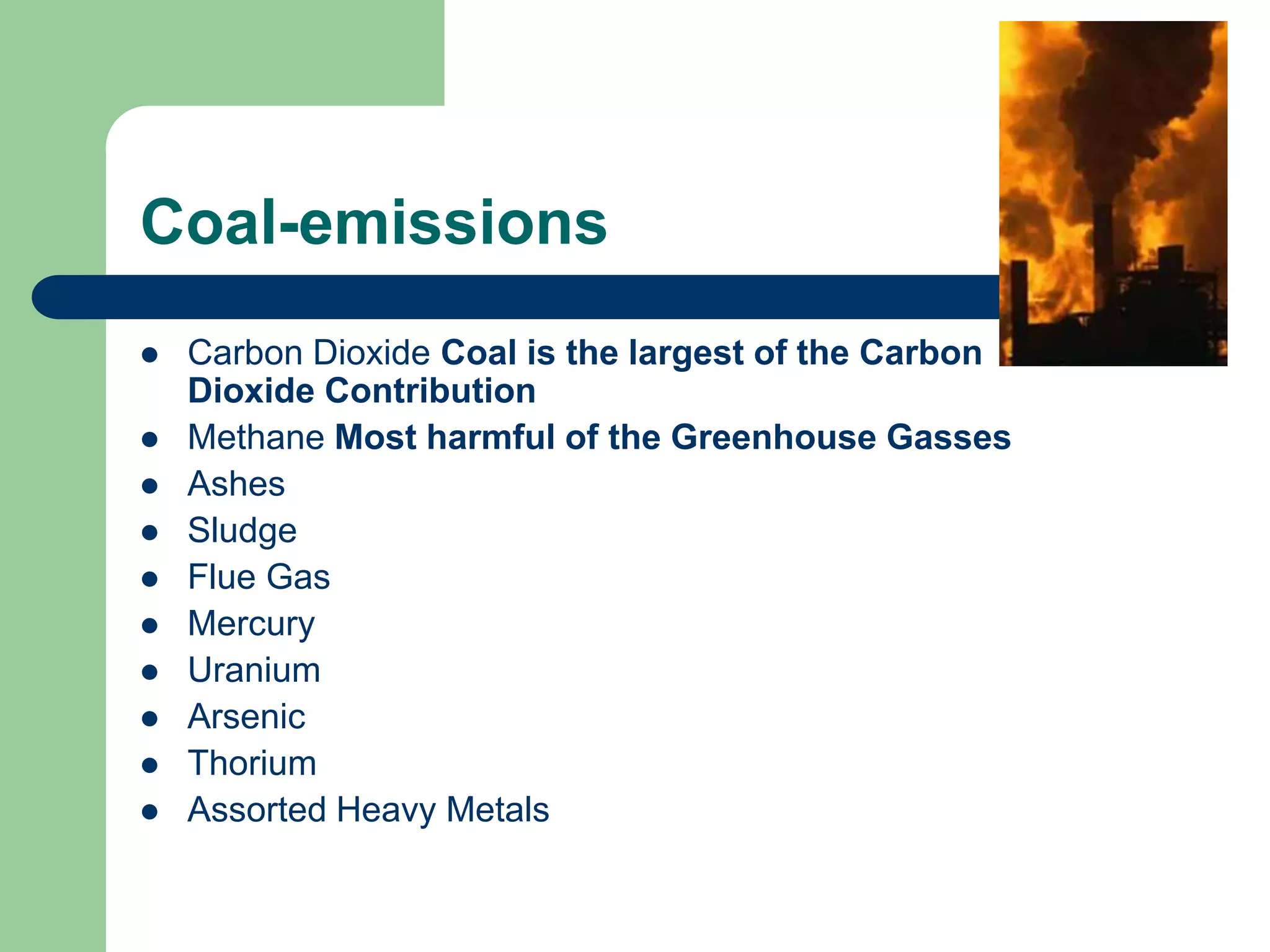 Coal-emissions
 Carbon Dioxide Coal is the largest of the Carbon
Dioxide Contribution
 Methane Most harmful of the Greenhouse Gasses
 Ashes
 Sludge
 Flue Gas
 Mercury
 Uranium
 Arsenic
 Thorium
 Assorted Heavy Metals
 