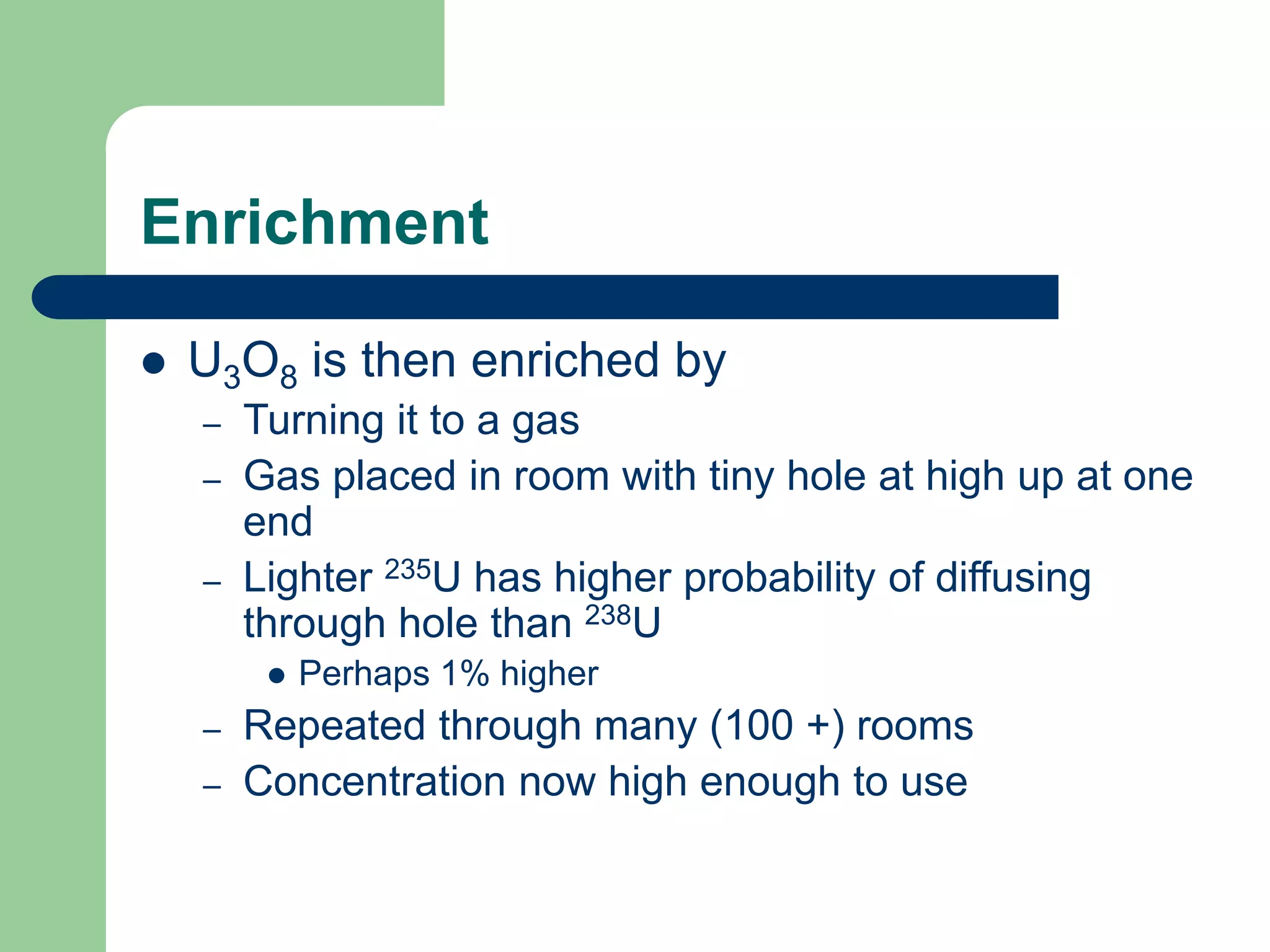 Enrichment
 U3O8 is then enriched by
– Turning it to a gas
– Gas placed in room with tiny hole at high up at one
end
– Lighter 235U has higher probability of diffusing
through hole than 238U
 Perhaps 1% higher
– Repeated through many (100 +) rooms
– Concentration now high enough to use
 