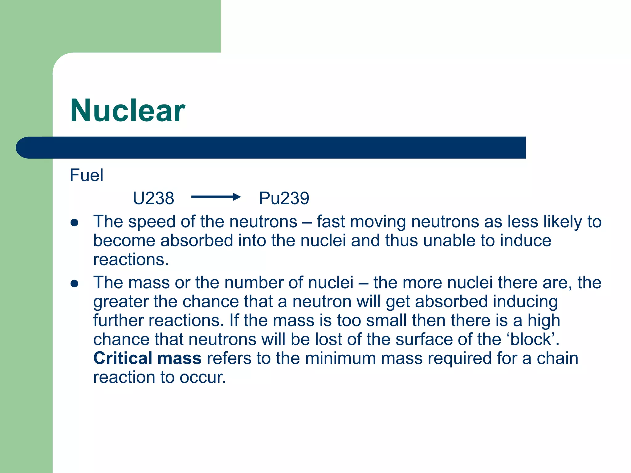 Nuclear
Fuel
U238 Pu239
 The speed of the neutrons – fast moving neutrons as less likely to
become absorbed into the nuclei and thus unable to induce
reactions.
 The mass or the number of nuclei – the more nuclei there are, the
greater the chance that a neutron will get absorbed inducing
further reactions. If the mass is too small then there is a high
chance that neutrons will be lost of the surface of the ‘block’.
Critical mass refers to the minimum mass required for a chain
reaction to occur.
 