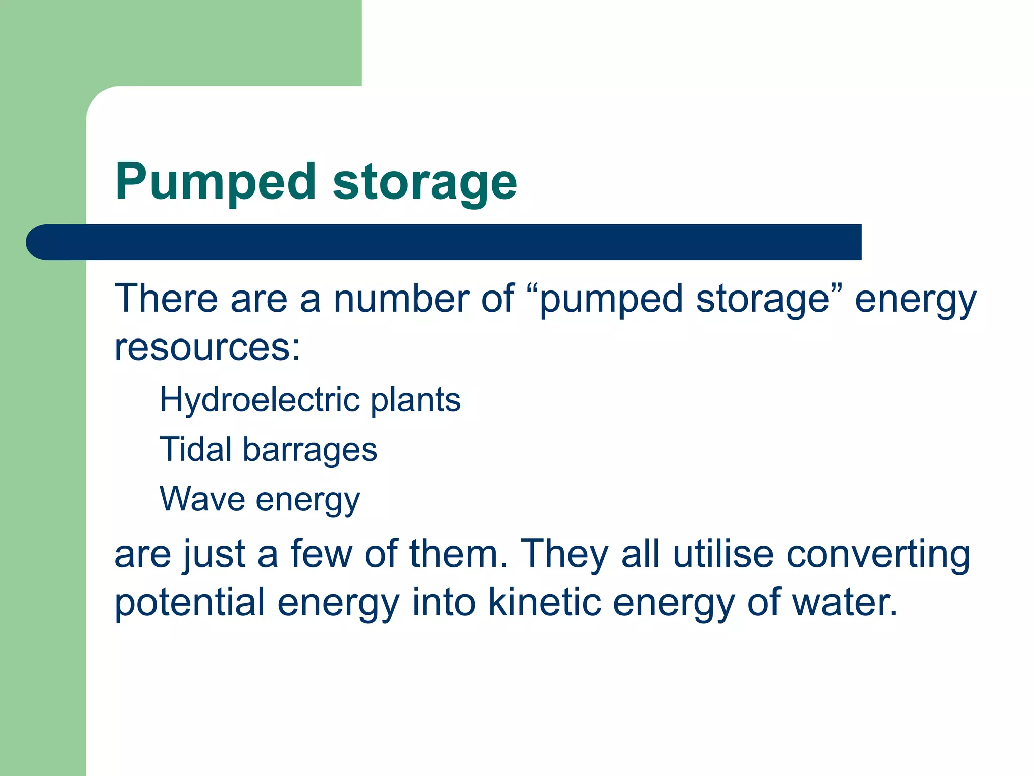 Pumped storage
There are a number of “pumped storage” energy
resources:
Hydroelectric plants
Tidal barrages
Wave energy
are just a few of them. They all utilise converting
potential energy into kinetic energy of water.
 