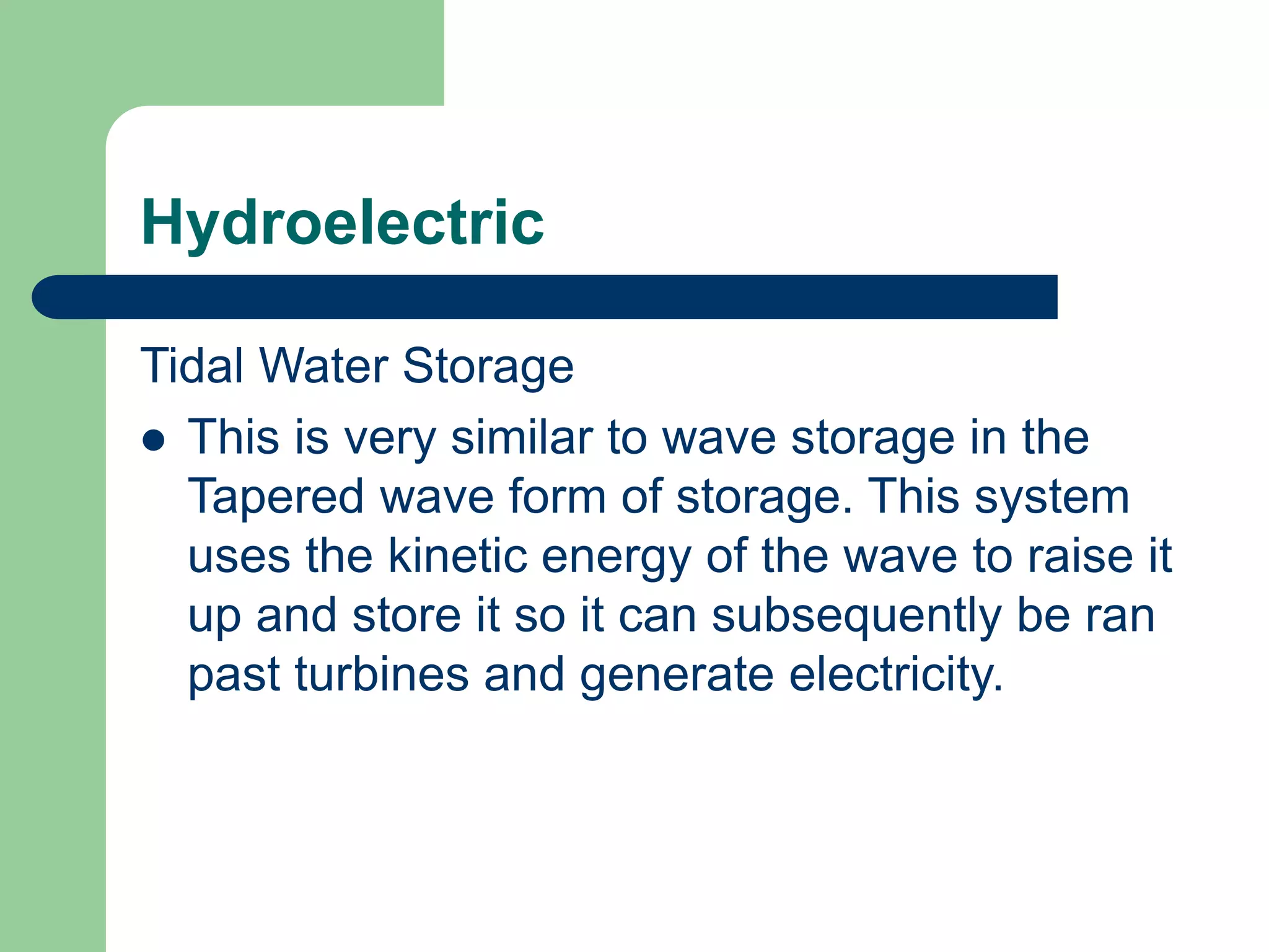 Hydroelectric
Tidal Water Storage
 This is very similar to wave storage in the
Tapered wave form of storage. This system
uses the kinetic energy of the wave to raise it
up and store it so it can subsequently be ran
past turbines and generate electricity.
 