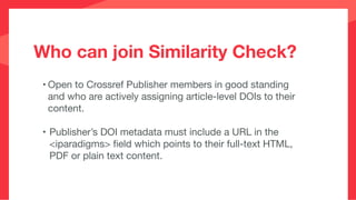 Who can join Similarity Check?
• Open to Crossref Publisher members in good standing
and who are actively assigning article-level DOIs to their
content.

• Publisher’s DOI metadata must include a URL in the
<iparadigms> ﬁeld which points to their full-text HTML,
PDF or plain text content.
 