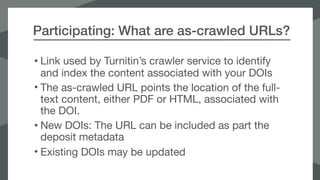 Participating: What are as-crawled URLs?
• Link used by Turnitin’s crawler service to identify
and index the content associated with your DOIs

• The as-crawled URL points the location of the full-
text content, either PDF or HTML, associated with
the DOI. 

• New DOIs: The URL can be included as part the
deposit metadata

• Existing DOIs may be updated
 