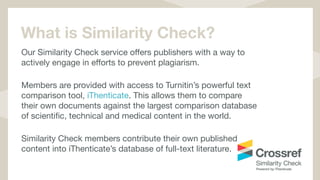 What is Similarity Check?
Our Similarity Check service oﬀers publishers with a way to
actively engage in eﬀorts to prevent plagiarism. 

Members are provided with access to Turnitin’s powerful text
comparison tool, iThenticate. This allows them to compare
their own documents against the largest comparison database
of scientiﬁc, technical and medical content in the world. 

Similarity Check members contribute their own published
content into iThenticate’s database of full-text literature.

 
