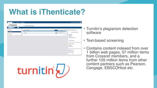 • Turnitin’s plagiarism detection
software
• Text-based screening
• Contains content indexed from over
1 billion web pages, 57 million items
from Crossref members, and a
further 105 million items from other
content partners such as Pearson,
Cengage, EBSCOHost etc.
What is iThenticate?
 