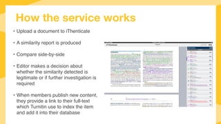 How the service works
• Upload a document to iThenticate
• A similarity report is produced
• Compare side-by-side
• Editor makes a decision about
whether the similarity detected is
legitimate or if further investigation is
required
• When members publish new content,
they provide a link to their full-text
which Turnitin use to index the item
and add it into their database
 
