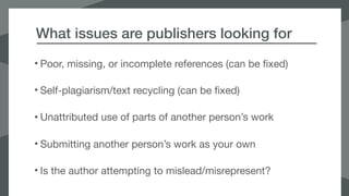 What issues are publishers looking for
• Poor, missing, or incomplete references (can be fixed)

• Self-plagiarism/text recycling (can be fixed)

• Unattributed use of parts of another person’s work

• Submitting another person’s work as your own

• Is the author attempting to mislead/misrepresent?
 