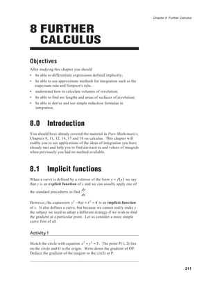 211
Chapter 8 Further Calculus
8 FURTHER
CALCULUS
Objectives
After studying this chapter you should
• be able to differentiate expressions defined implicitly;
• be able to use approximate methods for integration such as the
trapezium rule and Simpson's rule;
• understand how to calculate volumes of revolution;
• be able to find arc lengths and areas of surfaces of revolution;
• be able to derive and use simple reduction formulae in
integration.
8.0 Introduction
You should have already covered the material in Pure Mathematics,
Chapters 8, 11, 12, 14, 17 and 18 on calculus. This chapter will
enable you to see applications of the ideas of integration you have
already met and help you to find derivatives and values of integrals
when previously you had no method available.
8.1 Implicit functions
When a curve is defined by a relation of the form y = f x( ) we say
that y is an explicit function of x and we can usually apply one of
the standard procedures to find
dy
dx
.
However, the expression y3
− 8xy + x2
= 4 is an implicit function
of x. It also defines a curve, but because we cannot easily make y
the subject we need to adopt a different strategy if we wish to find
the gradient at a particular point. Let us consider a more simple
curve first of all.
Activity 1
Sketch the circle with equation x2
+ y2
= 5. The point P(1, 2) lies
on the circle and O is the origin. Write down the gradient of OP.
Deduce the gradient of the tangent to the circle at P.
 