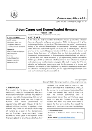 Contemporary Urban Affairs
2017, Volume 1, Number 1, pages 76– 84
Urban Cages and Domesticated Humans
Hossein Sadri
Department of Architecture, Girne American University, Turkey
A B S T R A C T
In this article, the study assessed the domestication process of humankind within the
frame of urbanization and power accumulation. Within this framework, by giving
various examples from chicken farms. The study express the author’s opinions on the
analogy of the “liberated human beings” in cities and the “free range” chickens in
farms. It has also been tried to explain how a city acts as a human farm. Cities are
governed by the ones holding power similar to the farms are ruled by farmers and
humans during their history of civilization have lost their right of deciding on their
lives and fates against this power as the domesticated animals in farms. It is necessary
to give up these cities which are models of life organizations from the Old and the
Middle Ages. Models of settlements which became even more inhumane as results of
modernization and neoliberalization strategies. The study revealed that With the
scientific and technologic improvements and the developments of in science and
humanities, it is possible to easily replace the city model of communal life with a better
one -The one in which people can be more free and happy and will give more life to the
earth and contribute to the aliveness within it.
www.ijcua.com
Copyright © 2017 Contemporary Urban Affairs. All rights reserved.
1. INTRODUCTION
The chickens in the below picture (Figure 1)
demanding their rights and freedom. They want
the industrial farms to be banned. They dream to
derive a natural life. More precisely, this is not fully
possible. Because these are birds tamed by
humans from various phasianidae for
approximately 6000 years (Clauer, 2017). They
did not exist in a pure and untouched nature.
Instead, they came into existence with the help
of humans as a result of the domestication
process. They lived by accompanying human
societies for many years. In my opinion, rather
than going back to an untouched nature, their
demands only involve freedom. Perhaps, they
do not remember that kind of nature. They, just
like us, may not even have any ideas about that
nature. The freedom they desire is to escape
from the human dominance and its
accumulated power. They want to have equal
rights and wills with humans in sharing their
habitats with them. They claim to be able to
decide for their own destiny. They reject the
existence for humans and request the conditions
A R T I C L E I N F O:
Article history:
Received 24 March 2017
Accepted 10 April 2017
Available online 10 April 2017
Keywords:
Human Domestication;
Urbanization;
Power;
Industrialization;
Deurbanization;
Permaculture.
*Corresponding Author:
Department of Architecture, Girne American University,
Turkey
E-mail address: hosseinsadri@gau.edu.tr
 