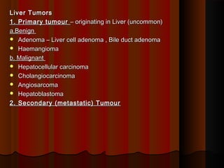 Liver TumorsLiver Tumors
1. Primary tumour1. Primary tumour – originating in Liver (uncommon)– originating in Liver (uncommon)
a.Benigna.Benign
 Adenoma – Liver cell adenoma , Bile duct adenomaAdenoma – Liver cell adenoma , Bile duct adenoma
 HaemangiomaHaemangioma
b. Malignantb. Malignant
 Hepatocellular carcinomaHepatocellular carcinoma
 CholangiocarcinomaCholangiocarcinoma
 AngiosarcomaAngiosarcoma
 HepatoblastomaHepatoblastoma
2. Secondary (metastatic) Tumour2. Secondary (metastatic) Tumour
 