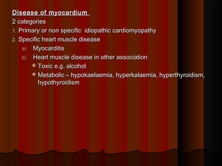 Disease of myocardiumDisease of myocardium
2 categories2 categories
1.1. Primary or non specific idiopathic cardiomyopathyPrimary or non specific idiopathic cardiomyopathy
2.2. Specific heart muscle diseaseSpecific heart muscle disease
a)a) MyocarditisMyocarditis
b)b) Heart muscle disease in other associationHeart muscle disease in other association
 Toxic e.g. alcoholToxic e.g. alcohol
 Metabolic – hypokaelaemia, hyperkalaemia, hyperthyroidism,Metabolic – hypokaelaemia, hyperkalaemia, hyperthyroidism,
hypothyroidismhypothyroidism
 