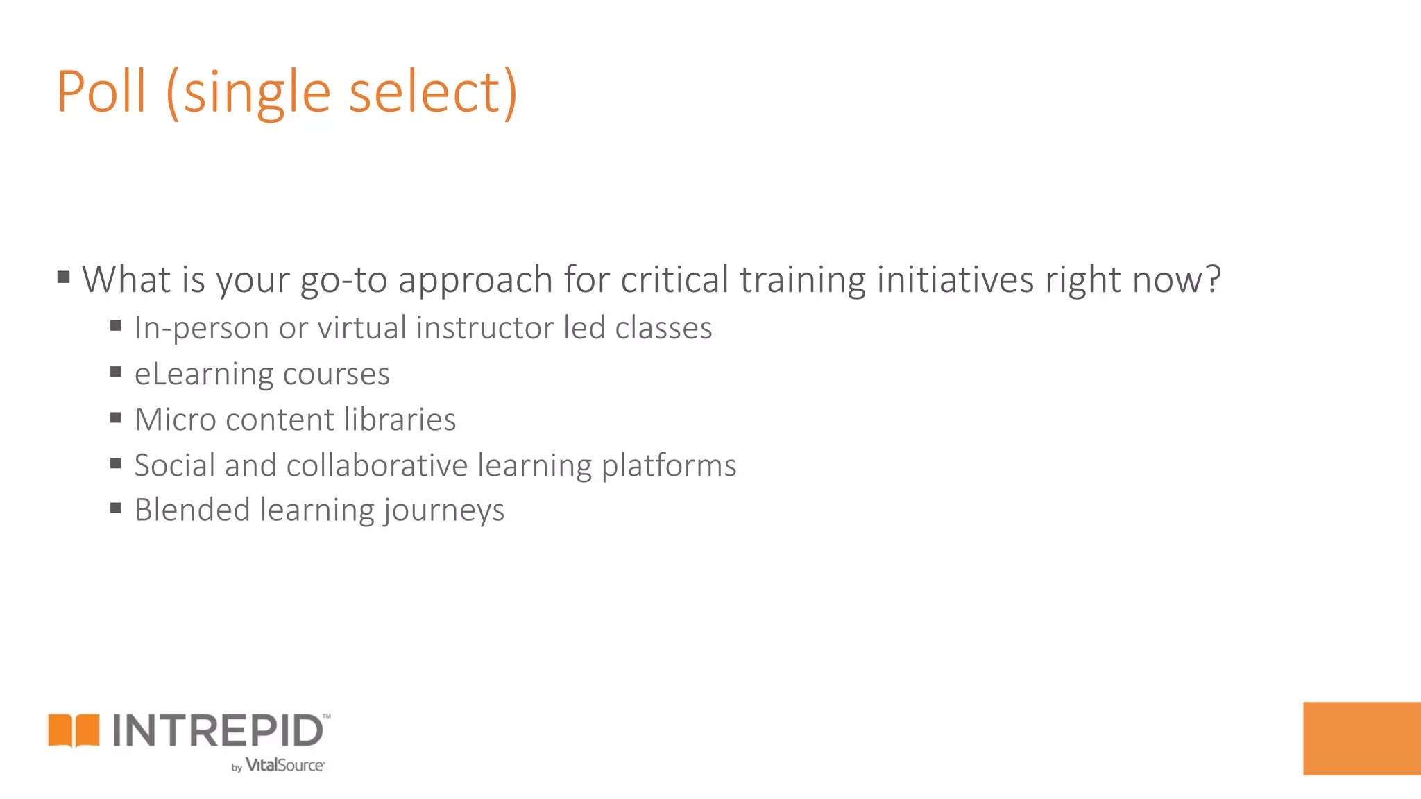 Poll (single select)
§ What is your go-to approach for critical training initiatives right now?
§  In-person or virtual instructor led classes
§  eLearning courses
§  Micro content libraries
§  Social and collaborative learning platforms
§  Blended learning journeys
 