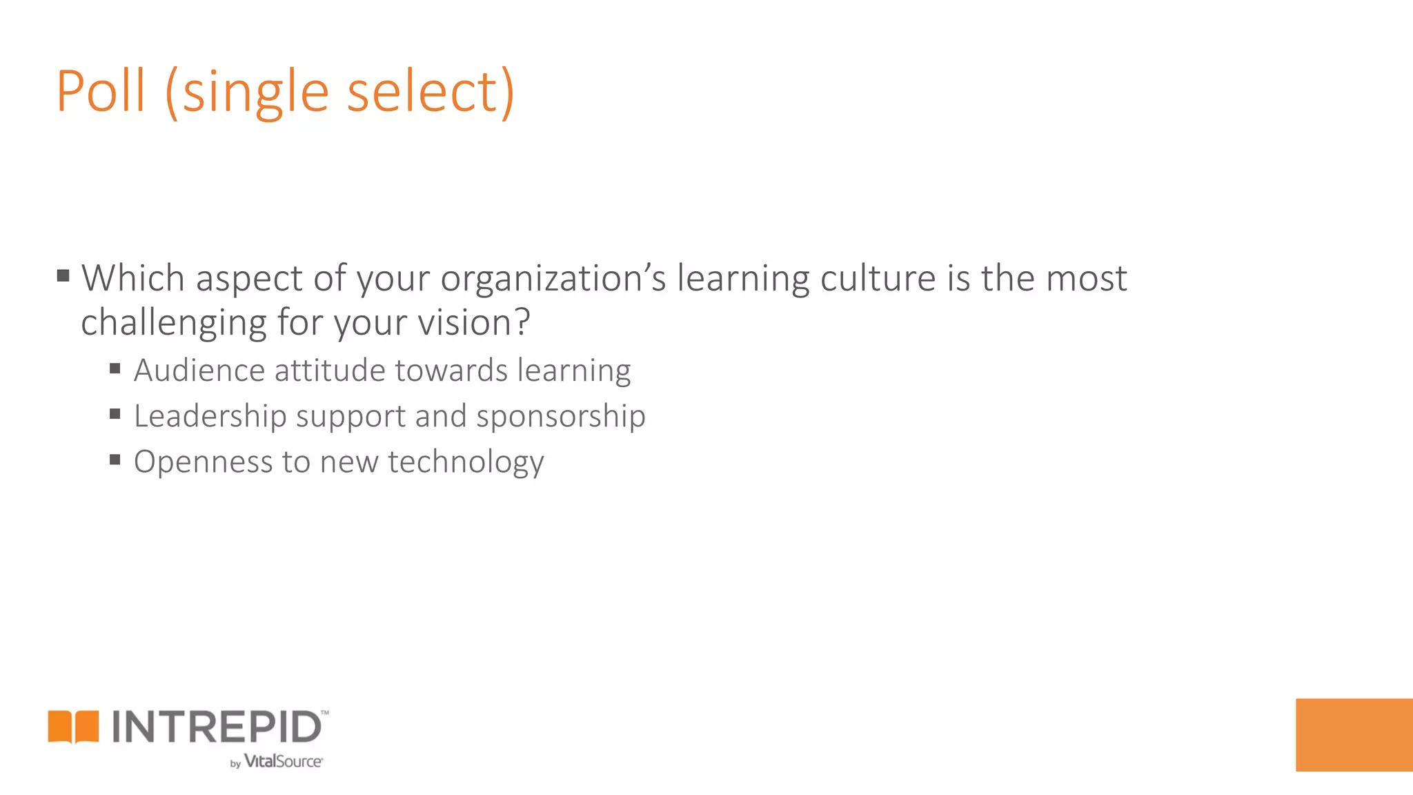 Poll (single select)
§ Which aspect of your organization’s learning culture is the most
challenging for your vision?
§  Audience attitude towards learning
§  Leadership support and sponsorship
§  Openness to new technology
 