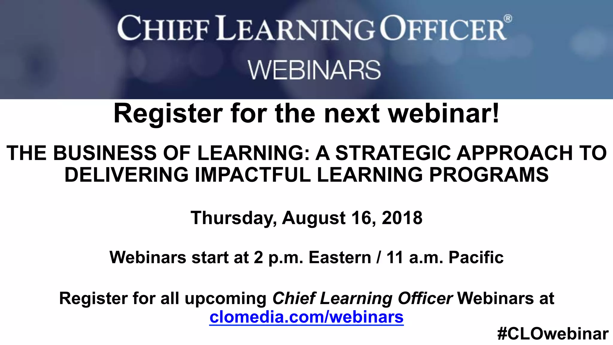 #CLOwebinar
	 	
		
Register for the next webinar!
THE BUSINESS OF LEARNING: A STRATEGIC APPROACH TO
DELIVERING IMPACTFUL LEARNING PROGRAMS
Thursday, August 16, 2018
Webinars start at 2 p.m. Eastern / 11 a.m. Pacific
Register for all upcoming Chief Learning Officer Webinars at
clomedia.com/webinars
 