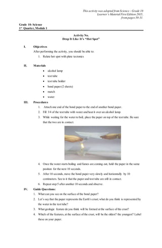 This activity was adopted from Science – Grade 10
Learner’s Material First Edition 2015,
frompages 30-31.
Grade 10- Science
1st
Quarter, Module 1
Activity No.
Drop It Like It’s “Hot Spot”
I. Objectives
After performing the activity, you should be able to:
1. Relate hot spot with plate tectonics
II. Materials
 alcohol lamp
 test tube
 test tube holder
 bond paper (2 sheets)
 match
 water
III. Procedures
1. Attach one end of the bond paper to the end of another bond paper.
2. Fill 3/4 of the test tube with water and heat it over an alcohol lamp.
3. While waiting for the water to boil, place the paper on top of the test tube. Be sure
that the two are in contact.
4. Once the water starts boiling and fumes are coming out, hold the paper in the same
position for the next 10 seconds.
5. After 10 seconds, move the bond paper very slowly and horizontally by 10
centimeters. See to it that the paper and test tube are still in contact.
6. Repeat step 5 after another 10 seconds and observe.
IV. Guide Questions:
1. What can you see on the surface of the bond paper?
2. Let’s say that the paper represents the Earth’s crust; what do you think is represented by
the water in the test tube?
3. What geologic feature do you think will be formed at the surface of the crust?
4. Which of the features,at the surface of the crust, will be the oldest? the youngest? Label
these on your paper.
 