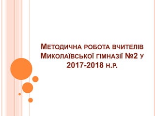 МЕТОДИЧНА РОБОТА ВЧИТЕЛІВ
МИКОЛАЇВСЬКОЇ ГІМНАЗІЇ №2 У
2017-2018 Н.Р.
 