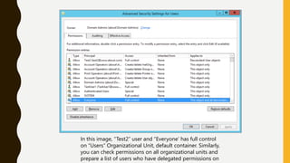 In this image, “Test2” user and “Everyone’ has full control
on “Users” Organizational Unit, default container. Similarly,
you can check permissions on all organizational units and
prepare a list of users who have delegated permissions on
 