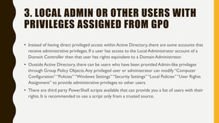3. LOCAL ADMIN OR OTHER USERS WITH
PRIVILEGES ASSIGNED FROM GPO
• Instead of having direct privileged access within Active Directory, there are some accounts that
receive administrative privileges. If a user has access to the Local Administrator account of a
Domain Controller then that user has rights equivalent to a Domain Administrator.
• Outside Active Directory, there can be users who have been provided Admin-like privileges
through Group Policy Objects.Any privileged user or administrator can modify “Computer
Configuration” “Policies” “Windows Settings” “Security Settings” “Local Policies” “User Rights
Assignment” to provide administrative privileges to other users.
• There are third party PowerShell scripts available that can provide you a list of users with their
rights. It is recommended to use a script only from a trusted source.
 