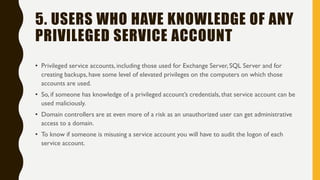 5. USERS WHO HAVE KNOWLEDGE OF ANY
PRIVILEGED SERVICE ACCOUNT
• Privileged service accounts, including those used for Exchange Server, SQL Server and for
creating backups, have some level of elevated privileges on the computers on which those
accounts are used.
• So, if someone has knowledge of a privileged account’s credentials, that service account can be
used maliciously.
• Domain controllers are at even more of a risk as an unauthorized user can get administrative
access to a domain.
• To know if someone is misusing a service account you will have to audit the logon of each
service account.
 