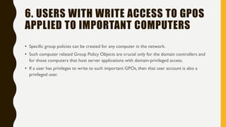 6. USERS WITH WRITE ACCESS TO GPOS
APPLIED TO IMPORTANT COMPUTERS
• Specific group policies can be created for any computer in the network.
• Such computer related Group Policy Objects are crucial only for the domain controllers and
for those computers that host server applications with domain-privileged access.
• If a user has privileges to write to such important GPOs, then that user account is also a
privileged user.
 
