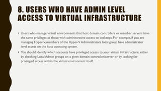 8. USERS WHO HAVE ADMIN LEVEL
ACCESS TO VIRTUAL INFRASTRUCTURE
• Users who manage virtual environments that host domain controllers or member servers have
the same privileges as those with administrative access to desktops. For example, if you are
managing Hyper-V, members of the Hyper-V Administrators local group have administrator
level access on the host operating system.
• You should identify which accounts have privileged access to your virtual infrastructure, either
by checking Local Admin groups on a given domain controller/server or by looking for
privileged access within the virtual environment itself.
 