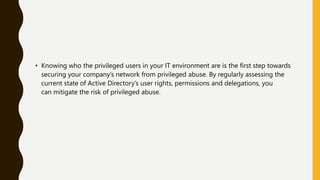 • Knowing who the privileged users in your IT environment are is the first step towards
securing your company’s network from privileged abuse. By regularly assessing the
current state of Active Directory’s user rights, permissions and delegations, you
can mitigate the risk of privileged abuse.
 
