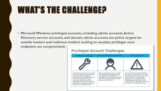 WHAT’S THE CHALLENGE?
• MicrosoftWindows privileged accounts, including admin accounts,Active
Directory service accounts, and domain admin accounts are prime targets for
outside hackers and malicious insiders seeking to escalate privileges once
endpoints are compromised.
 