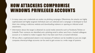HOW ATTACKERS COMPROMISE
WINDOWS PRIVILEGED ACCOUNTS
• In many cases, user credentials are stolen via phishing campaigns. Oftentimes, the attacks are highly
sophisticated and highly targeted. Individual users are selected and a campaign is developed to fool
them into visiting a malicious website and downloading malware or opening an infected email
attachment.
• Information about the target is obtained via social media networks such as Facebook,Twitter, or
LinkedIn.Their contacts are identified, and a phishing email is either sent from a hacked colleagues
account or is masked to make it appear that it has been sent from a trusted individual.
• All too often a sophisticated attack is not necessary. If malware can be installed on just one single
computer, shared-privilege accounts can be used to gain access to a wide range of systems.
 