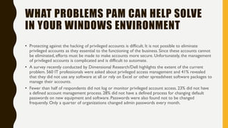 WHAT PROBLEMS PAM CAN HELP SOLVE
IN YOUR WINDOWS ENVIRONMENT
• Protecting against the hacking of privileged accounts is difficult. It is not possible to eliminate
privileged accounts as they essential to the functioning of the business. Since these accounts cannot
be eliminated, efforts must be made to make accounts more secure. Unfortunately, the management
of privileged accounts is complicated and is difficult to automate.
• A survey recently conducted by Dimensional Research/Dell highlights the extent of the current
problem. 560 IT professionals were asked about privileged access management and 41% revealed
that they did not use any software at all or rely on Excel or other spreadsheet software packages to
manage their accounts.
• Fewer than half of respondents did not log or monitor privileged account access. 23% did not have
a defined account management process. 28% did not have a defined process for changing default
passwords on new equipment and software. Passwords were also found not to be changed
frequently. Only a quarter of organizations changed admin passwords every month.
 