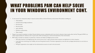 WHAT PROBLEMS PAM CAN HELP SOLVE
IN YOUR WINDOWS ENVIRONMENT CONT.
• A real concern for enterprises today is resource access within an Active Directory environment. Particularly troubling are:
– Vulnerabilities.
– Unauthorized privilege escalations.
– Pass-the-hash.
– Pass-the-ticket.
– spear phishing.
– Kerberos compromises.
– Other attacks.
• Today, it’s too easy for attackers to obtain Domain Admins account credentials, and it’s too hard to discover these attacks after the fact.The goal of PAM is to
reduce opportunities for malicious users to get access, while increasing your control and awareness of the environment.
• PAM makes it harder for attackers to penetrate a network and obtain privileged account access.
– PAM adds protection to privileged groups that control access across a range of domain-joined computers and applications on those computers.
– It also adds more monitoring, more visibility, and more fine-grained controls. This allows organizations to see who their privileged administrators are and what are
they doing.
– PAM gives organizations more insight into how administrative accounts are used in the environment.
 
