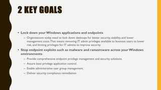 2 KEY GOALS
• Lock down your Windows applications and endpoints
– Organizations today need to lock down desktops for better security, stability, and lower
management costs.That means removing IT admin privileges available to business users to lower
risk, and limiting privileges for IT admins to improve security.
• Stop endpoint exploits such as malware and ransomware across your Windows
environments
– Provide comprehensive endpoint privilege management and security solutions.
– Assure least privilege application control.
– Enable administrative user group management.
– Deliver security compliance remediation.
 