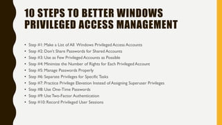 10 STEPS TO BETTER WINDOWS
PRIVILEGED ACCESS MANAGEMENT
• Step #1: Make a List of All Windows Privileged Access Accounts
• Step #2: Don’t Share Passwords for Shared Accounts
• Step #3: Use as Few Privileged Accounts as Possible
• Step #4: Minimize the Number of Rights for Each Privileged Account
• Step #5: Manage Passwords Properly
• Step #6: Separate Privileges for Specific Tasks
• Step #7: Practice Privilege Elevation Instead of Assigning Superuser Privileges
• Step #8: Use One-Time Passwords
• Step #9: Use Two-Factor Authentication
• Step #10: Record Privileged User Sessions
 