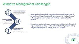 Windows Management Challenges
➢ Organizations increasingly recognize that properly securing and
controlling privileged credentials ranks as one of the best lines of
defense against attacks from external hackers as well as from
insiders.
➢ For optimal results, privilege management solutions should protect
organizations at all stages of the cyber kill chain by implementing
comprehensive layers of control, audit and analysis.
 