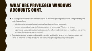WHAT ARE PRIVILEGED WINDOWS
ACCOUNTS CONT.
• In an organization, there are different types of windows privileged accounts, categorized by the
task they perform:
– administrative accounts (have access to all standard privileged processes);
– system accounts (are integrated into applications or systems, e.g.Windows or Linux);
– operational accounts (include shared accounts for software administration or installation and service
accounts for remote access to systems).
• Companies should be aware of possible outsider and insider attacks on these accounts and
strive to improve control measures for users with privileged access permissions.
 