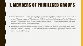 1. MEMBERS OF PRIVILEGED GROUPS
• Active Directory has built-in privileged groups for privileged accounts; this is an obvious place
to start.These groups are;“Administrators”,“Domain Admins”,“Enterprise Admins”,“Schema
Admins”,“DnsAdmins” and “Group Policy Creator Owners”. Other places to look are Local
Administrator Groups on client systems.
• A few of the built-in privileged groups can be located in the “Built-in” container, while others
are in the “Users” container.The “DS Restore Mode Administrator” privileged account is not
stored in Active Directory.
 
