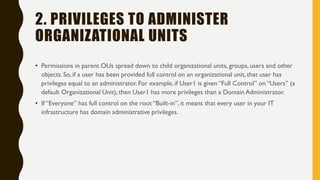 2. PRIVILEGES TO ADMINISTER
ORGANIZATIONAL UNITS
• Permissions in parent OUs spread down to child organizational units, groups, users and other
objects. So, if a user has been provided full control on an organizational unit, that user has
privileges equal to an administrator. For example, if User1 is given “Full Control” on “Users” (a
default Organizational Unit), then User1 has more privileges than a Domain Administrator.
• If “Everyone” has full control on the root “Built-in”,it means that every user in your IT
infrastructure has domain administrative privileges.
 