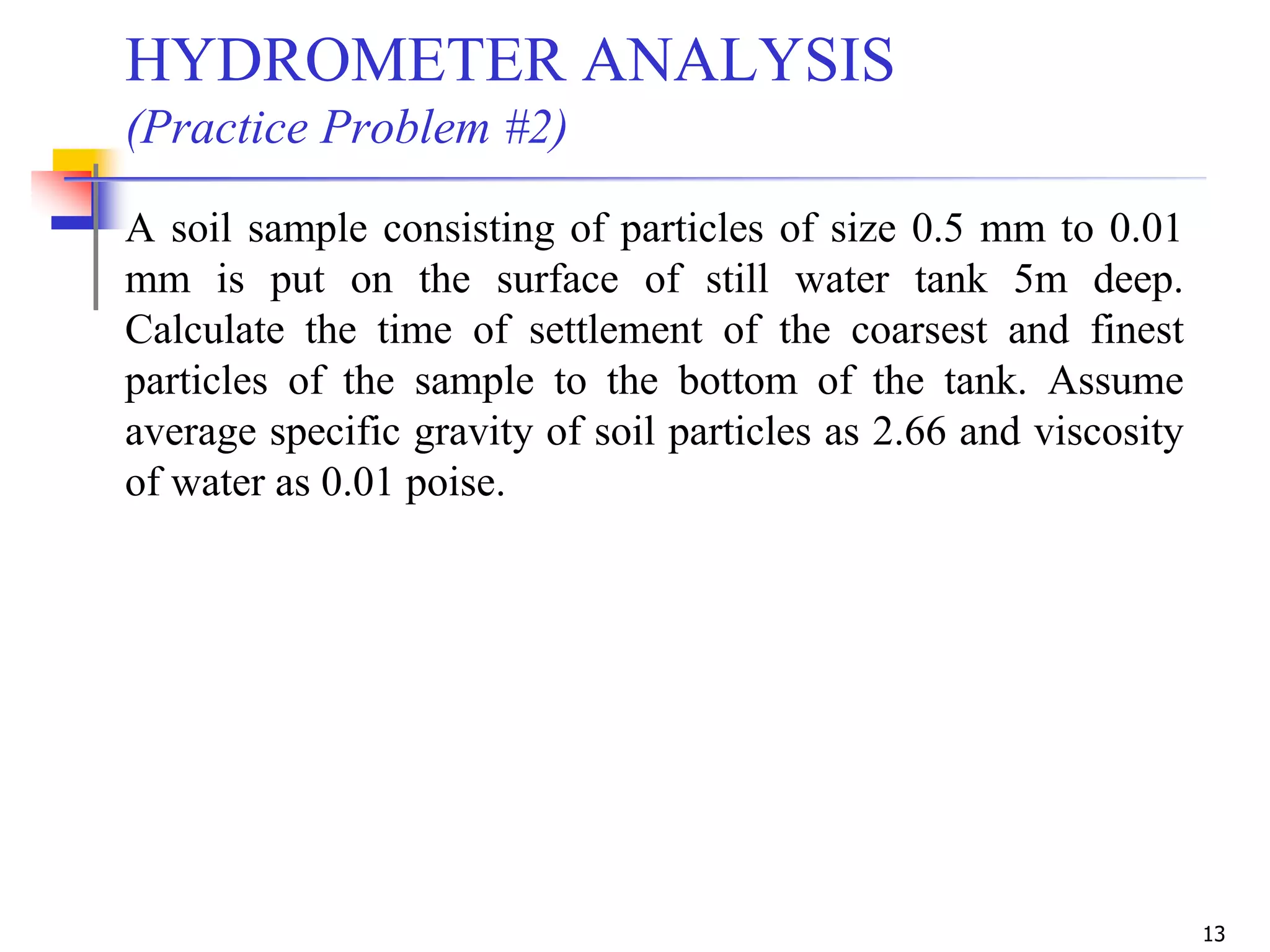 13
HYDROMETER ANALYSIS
(Practice Problem #2)
A soil sample consisting of particles of size 0.5 mm to 0.01
mm is put on the surface of still water tank 5m deep.
Calculate the time of settlement of the coarsest and finest
particles of the sample to the bottom of the tank. Assume
average specific gravity of soil particles as 2.66 and viscosity
of water as 0.01 poise.
 