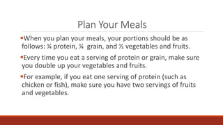 Plan Your Meals
When you plan your meals, your portions should be as
follows: ¼ protein, ¼ grain, and ½ vegetables and fruits.
Every time you eat a serving of protein or grain, make sure
you double up your vegetables and fruits.
For example, if you eat one serving of protein (such as
chicken or fish), make sure you have two servings of fruits
and vegetables.
 